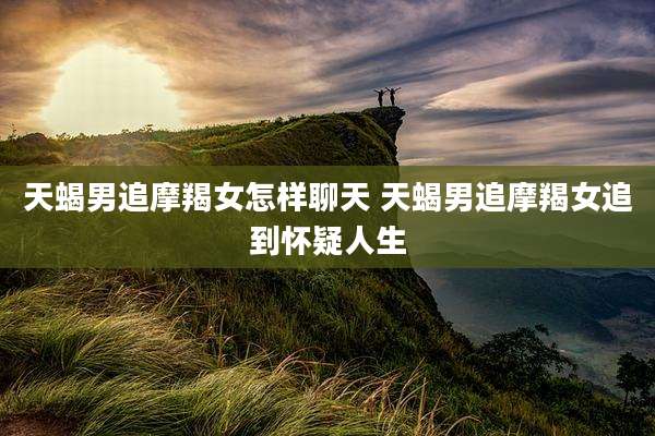 天蝎男追摩羯女怎样聊天 天蝎男追摩羯女追到怀疑人生