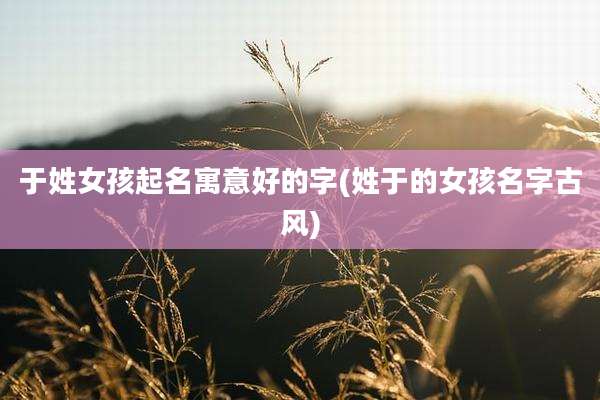 于姓女孩起名寓意好的字(姓于的女孩名字古风)