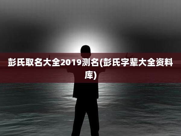 彭氏取名大全2019测名(彭氏字辈大全资料库)