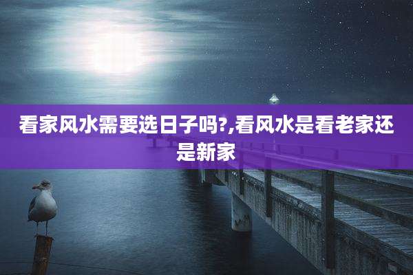 看家风水需要选日子吗?,看风水是看老家还是新家