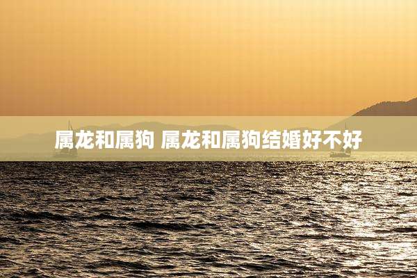 属龙和属狗 属龙和属狗结婚好不好