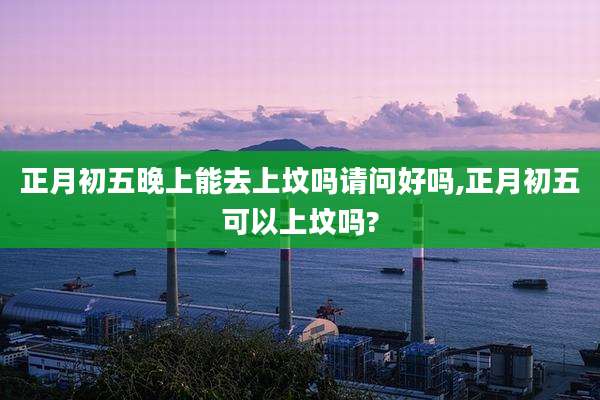 正月初五晚上能去上坟吗请问好吗,正月初五可以上坟吗?