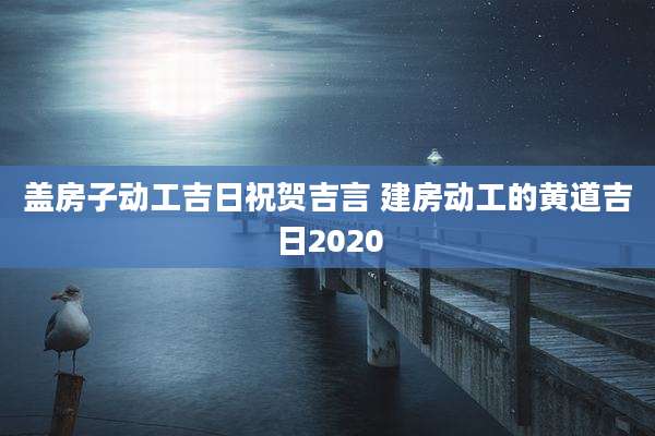 盖房子动工吉日祝贺吉言 建房动工的黄道吉日2020