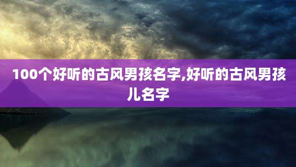 100个好听的古风男孩名字,好听的古风男孩儿名字
