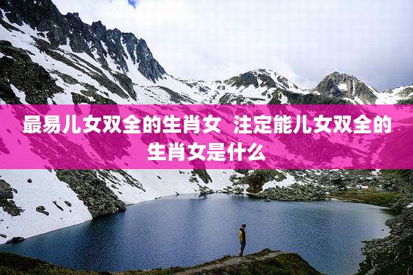 最易儿女双全的生肖女 注定能儿女双全的生肖女是什么
