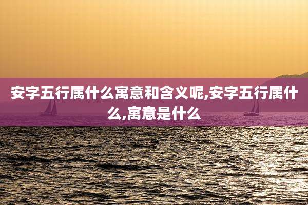 安字五行属什么寓意和含义呢,安字五行属什么,寓意是什么