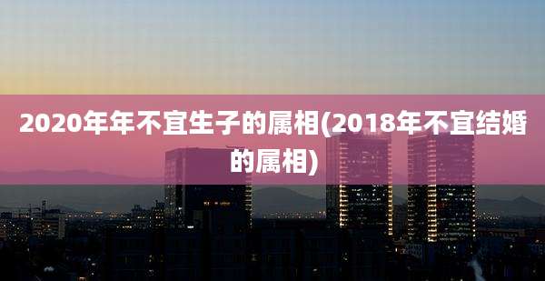 2020年年不宜生子的属相(2018年不宜结婚的属相)