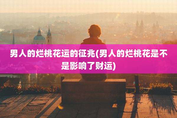 男人的烂桃花运的征兆(男人的烂桃花是不是影响了财运)