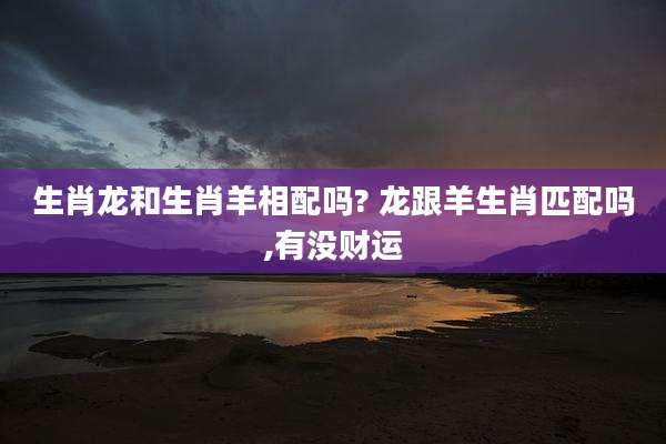 生肖龙和生肖羊相配吗? 龙跟羊生肖匹配吗,有没财运