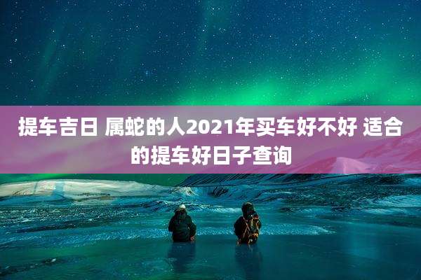 提车吉日 属蛇的人2021年买车好不好 适合的提车好日子查询