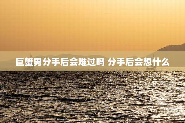 巨蟹男分手后会难过吗 分手后会想什么