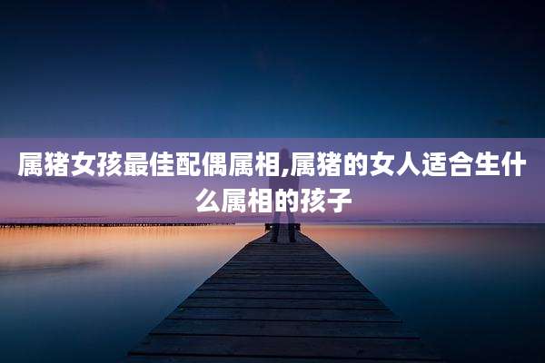 属猪女孩最佳配偶属相,属猪的女人适合生什么属相的孩子