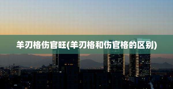羊刃格伤官旺(羊刃格和伤官格的区别)