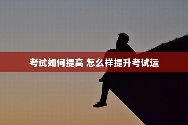 考试如何提高 怎么样提升考试运