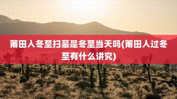 莆田人冬至扫墓是冬至当天吗(莆田人过冬至有什么讲究)