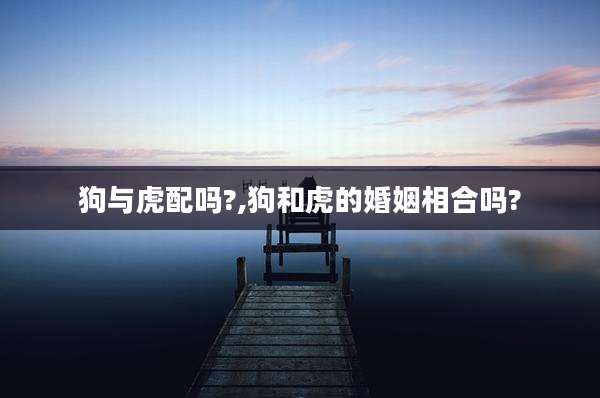 狗与虎配吗?,狗和虎的婚姻相合吗?