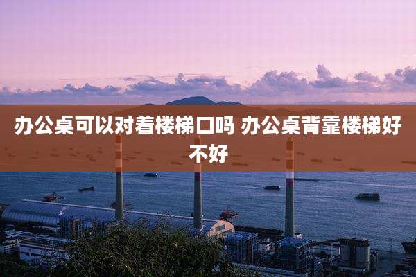 办公桌可以对着楼梯口吗 办公桌背靠楼梯好不好