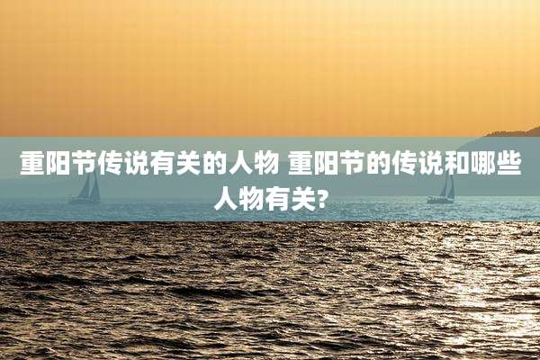 重阳节传说有关的人物 重阳节的传说和哪些人物有关?