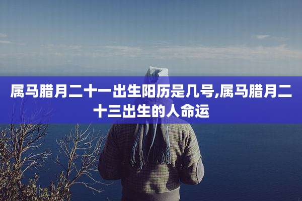 属马腊月二十一出生阳历是几号,属马腊月二十三出生的人命运