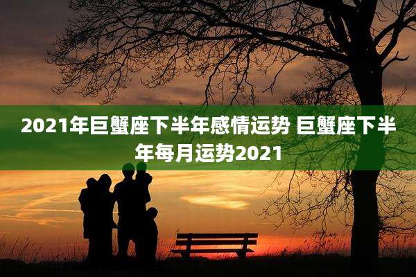 2021年巨蟹座下半年感情运势 巨蟹座下半年每月运势2021