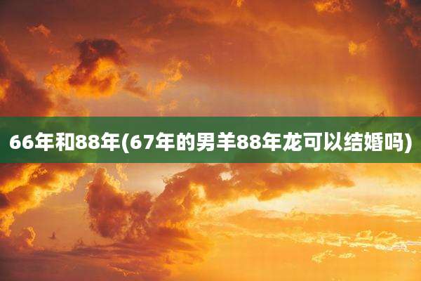 66年和88年(67年的男羊88年龙可以结婚吗)