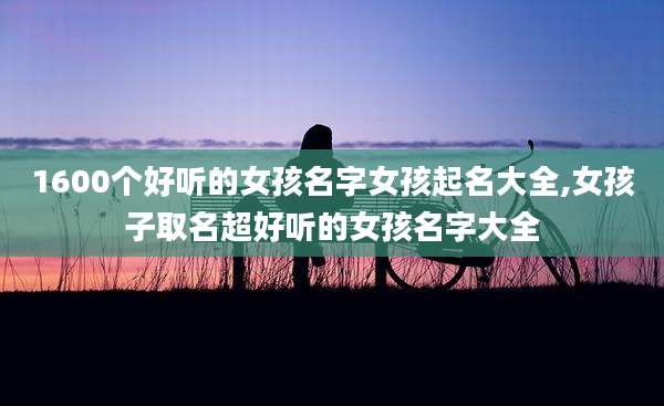 1600个好听的女孩名字女孩起名大全,女孩子取名超好听的女孩名字大全