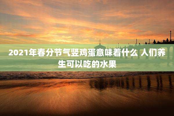 2021年春分节气竖鸡蛋意味着什么 人们养生可以吃的水果