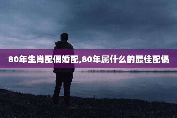 80年生肖配偶婚配,80年属什么的最佳配偶