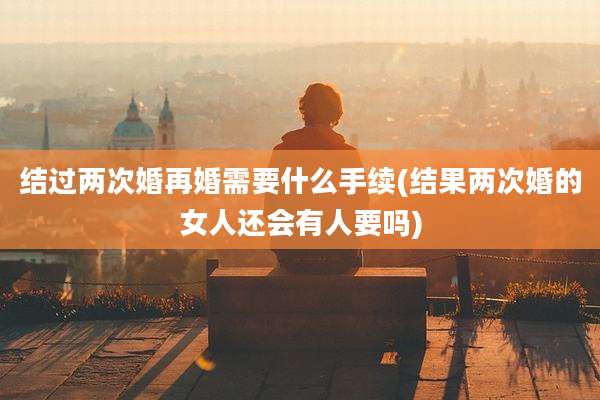 结过两次婚再婚需要什么手续(结果两次婚的女人还会有人要吗)