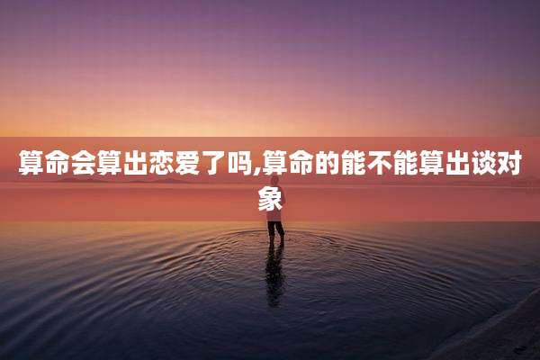 算命会算出恋爱了吗,算命的能不能算出谈对象
