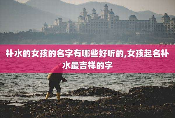 补水的女孩的名字有哪些好听的,女孩起名补水最吉祥的字