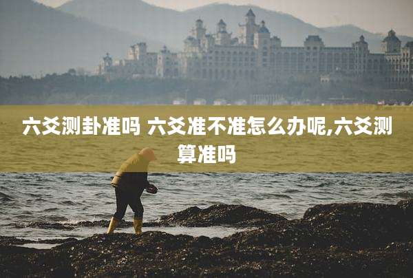 六爻测卦准吗 六爻准不准怎么办呢,六爻测算准吗