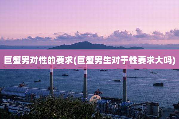 巨蟹男对性的要求(巨蟹男生对于性要求大吗)