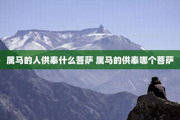 属马的人供奉什么菩萨 属马的供奉哪个菩萨