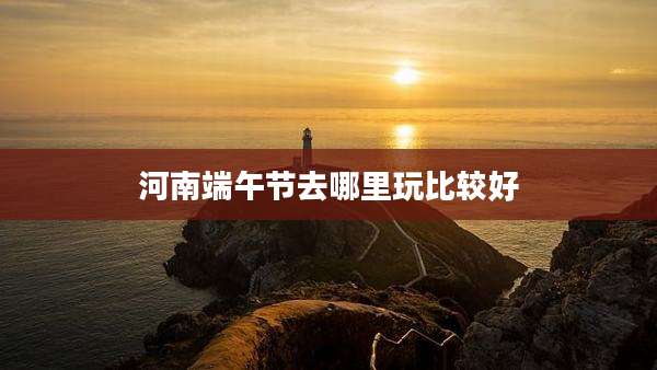 河南端午节去哪里玩比较好