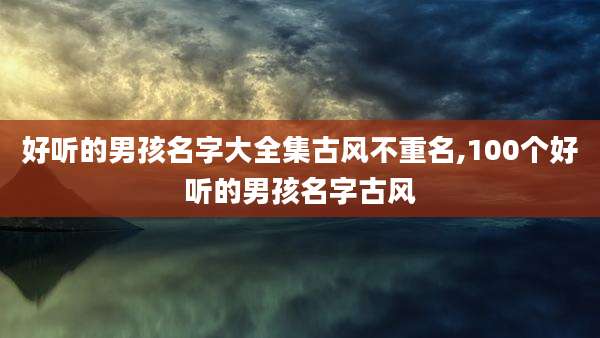 好听的男孩名字大全集古风不重名,100个好听的男孩名字古风