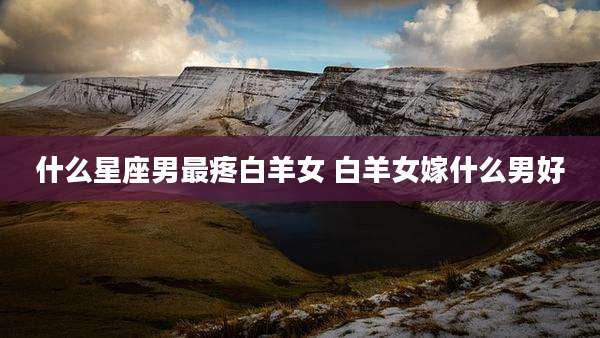 什么星座男最疼白羊女 白羊女嫁什么男好