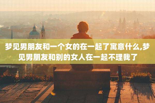 梦见男朋友和一个女的在一起了寓意什么,梦见男朋友和别的女人在一起不理我了