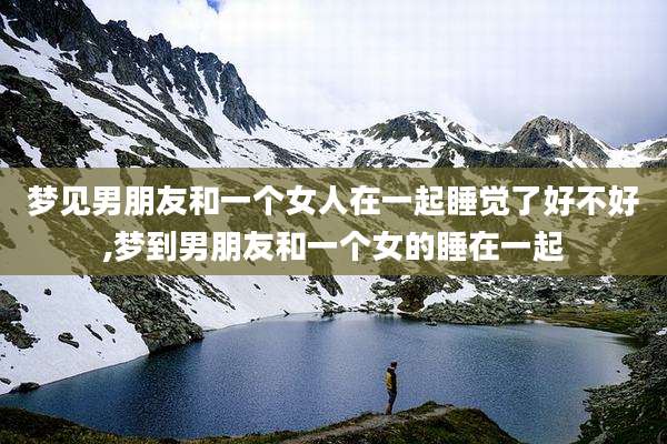 梦见男朋友和一个女人在一起睡觉了好不好,梦到男朋友和一个女的睡在一起