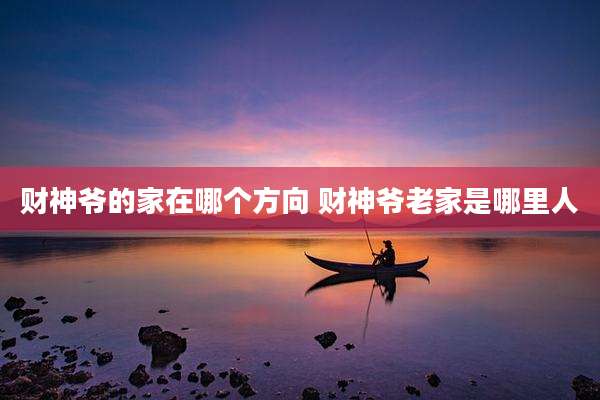 财神爷的家在哪个方向 财神爷老家是哪里人