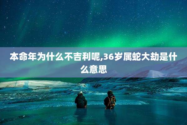 本命年为什么不吉利呢,36岁属蛇大劫是什么意思