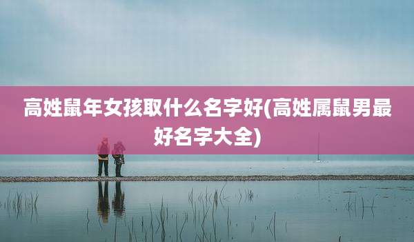 高姓鼠年女孩取什么名字好(高姓属鼠男最好名字大全)