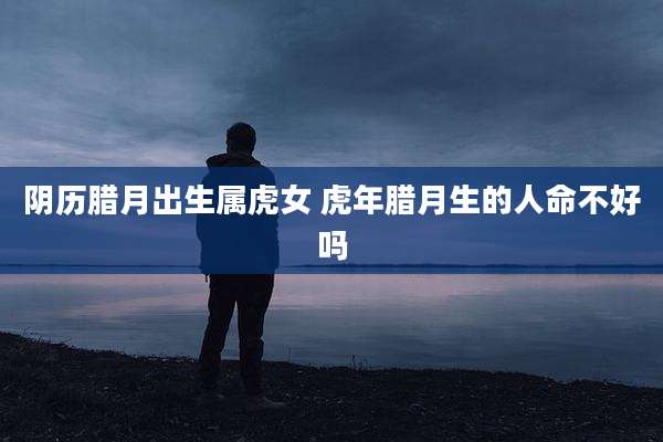 阴历腊月出生属虎女 虎年腊月生的人命不好吗