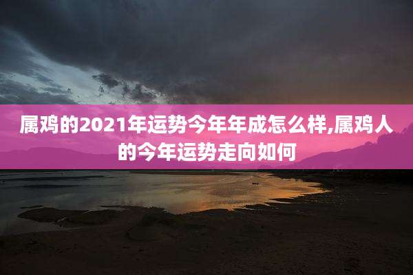 属鸡的2021年运势今年年成怎么样,属鸡人的今年运势走向如何