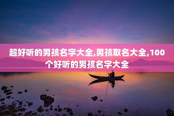 超好听的男孩名字大全,男孩取名大全,100个好听的男孩名字大全