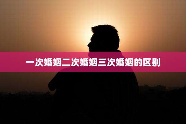 一次婚姻二次婚姻三次婚姻的区别