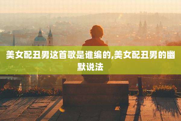 美女配丑男这首歌是谁编的,美女配丑男的幽默说法