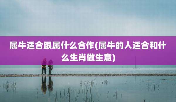属牛适合跟属什么合作(属牛的人适合和什么生肖做生意)