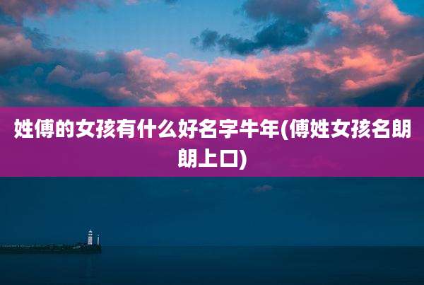 姓傅的女孩有什么好名字牛年(傅姓女孩名朗朗上口)