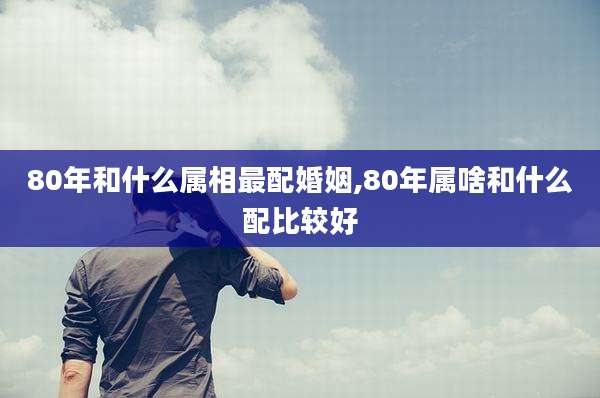 80年和什么属相最配婚姻,80年属啥和什么配比较好